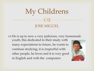 JOSE MIGUELHe is up to now a very judicious, very homemade youth, this dedicated to their study with     many expectations to future, he wants to     continue studying, it is respectful with     other people, he loves and it is very goodin English and with the  computersMyChildrens