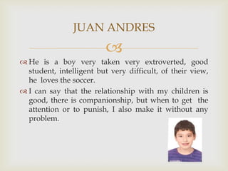 He is a boy very taken very extroverted, good student, intelligent but very difficult, of their view, he  loves the soccer. I can say that the relationship with my children is good, there is companionship, but when to get  the attention or to punish, I also make it without any problem.JUAN ANDRES