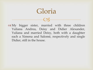 My bigger sister, married with three children Yuliana Andrea, Deisy and Didier Alexander, Yuliana and married Deisy, both with a daughter each a Ximena and Salomé, respectively and single Didier, still in the house.Gloria