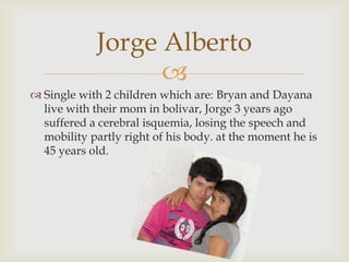 Single with 2 children which are: Bryan and Dayanalive with their mom in bolivar, Jorge 3 years ago suffered a cerebral isquemia, losing the speech and mobility partly right of his body. at the moment he is 45 years old.Jorge Alberto