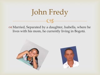 Married, Separated by a daughter, Isabella, where he lives with his mom, he currently living in Bogotá.John Fredy