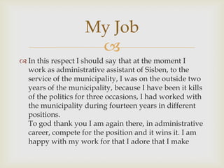 In this respect I should say that at the moment I work as administrative assistant of Sisben, to the service of the municipality, I was on the outside two years of the municipality, because I have been it kills of the politics for three occasions, I had worked with the municipality during fourteen years in different positions.                                                                         To god thank you I am again there, in administrative career, compete for the position and it wins it. I am happy with my work for that I adore that I makeMy Job