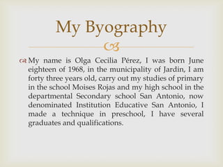 My name is Olga Cecilia Pérez, I was born June eighteen of 1968, in the municipality of Jardin, I am forty three years old, carry out my studies of primary in the school Moises Rojas and my high school in the departmental Secondary school San Antonio, now denominated Institution Educative San Antonio, I made a technique in preschool, I have several graduates and qualifications. MyByography