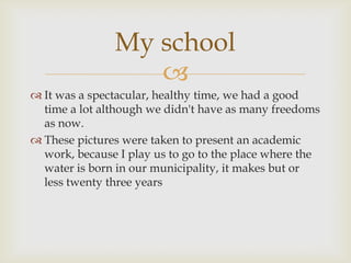 It was a spectacular, healthy time, we had a good time a lot although we didn't have as many freedoms as now.           These pictures were taken to present an academic work, because I play us to go to the place where the water is born in our municipality, it makes but or less twenty three yearsMy school