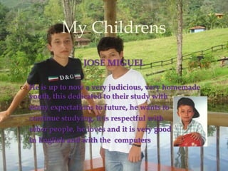 JOSE MIGUELHe is up to now a very judicious, very homemade youth, this dedicated to their study with     many expectations to future, he wants to     continue studying, it is respectful with     other people, he loves and it is very goodin English and with the  computersMyChildrens