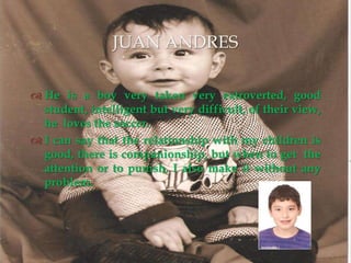 He is a boy very taken very extroverted, good student, intelligent but very difficult, of their view, he  loves the soccer. I can say that the relationship with my children is good, there is companionship, but when to get  the attention or to punish, I also make it without any problem.JUAN ANDRES