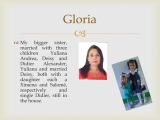 My bigger sister, married with three children Yuliana Andrea, Deisy and Didier Alexander, Yuliana and married Deisy, both with a daughter each a Ximena and Salomé, respectively and single Didier, still in the house.Gloria