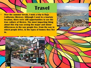 Over the summer break, I took a trip to Baja California (Mexico). Although I went to a touristy location, there were still opportunities to see the true culture of Mexico. The most impacting thing about this trip was seeing the major and minor differences in the way people live, from the way in which people drive, to the types of homes they live in.  Travel  