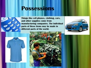 Possessions Things like cell phones, clothing, cars, and other supplies come from manufacturing companies. The individual parts of these items may be made in different parts of the world. 