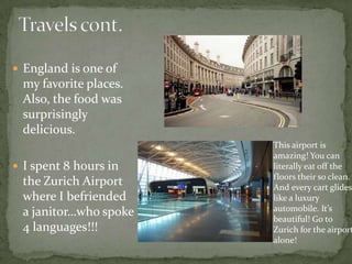 Travels cont.England is one of my favorite places. Also, the food was surprisingly delicious.I spent 8 hours in the Zurich Airport where I befriended a janitor…who spoke 4 languages!!!This airport is amazing! You can literally eat off the floors their so clean. And every cart glides like a luxury automobile. It’s beautiful! Go to Zurich for the airport alone!