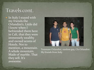 In Italy I stayed with my friends the Orlandini’s. Little did I know when I befriended them here in Cali, that they were immensely wealthy and owned scores of Hotels. Not to mention, a mountain. A whole mountain. Made of marble. That they sell. It’s awesome.Travels cont.TommasoOrlandini, random guy, CloOrlandini. My friends from Italy.