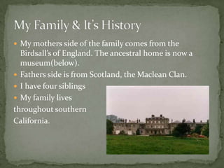 My mothers side of the family comes from the Birdsall’s of England. The ancestral home is now a museum(below). Fathers side is from Scotland, the Maclean Clan.I have four siblingsMy family livesthroughout southern California.My Family & It’s History