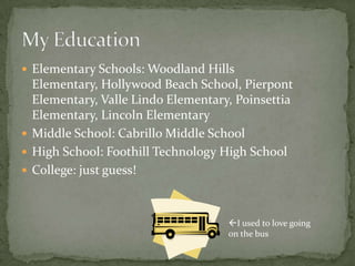 Elementary Schools: Woodland Hills Elementary, Hollywood Beach School, Pierpont Elementary, Valle Lindo Elementary, Poinsettia Elementary, Lincoln ElementaryMiddle School: Cabrillo Middle SchoolHigh School: Foothill Technology High SchoolCollege: just guess!My EducationI used to love going on the bus