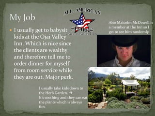 I usually get to babysit kids at the Ojai Valley Inn. Which is nice since the clients are wealthy and therefore tell me to order dinner for myself from room service while they are out. Major perk.My JobAlso Malcolm McDowell is a member at the Inn so I get to see him randomly.I usually take kids down to the Herb Garden. It’s soothing and they can eat the plants which is always fun.