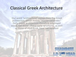 Classical Greek Architecture
Our word “architecture” comes from the Greek
architecton, which means “master carpenter.”
Early Greek architecture therefore employed
wood, not stone . These early structures, as well
as those of mud-brick, have not survived
 