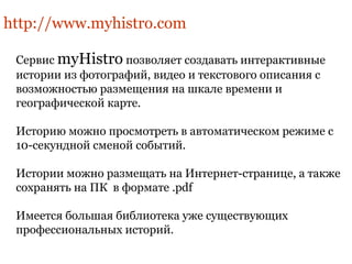 http://www.myhistro.com 
Сервис myHistro позволяет создавать интерактивные 
истории из фотографий, видео и текстового описания с 
возможностью размещения на шкале времени и 
географической карте. 
Историю можно просмотреть в автоматическом режиме с 
10-секундной сменой событий. 
Истории можно размещать на Интернет-странице, а также 
сохранять на ПК в формате .pdf 
Имеется большая библиотека уже существующих 
профессиональных историй. 
 