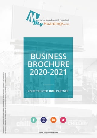 WWW.MYHOARDINGS.COM
YOUR TRUSTED OOH PARTNER
BUSINESS
BROCHURE
2020-2021
Theusermustverifyallthedetailsandspeciﬁcations,includingbutnotlimitedtothearea,amenities,speciﬁcations,services,termsofsales,paymentsandall
otherrelevanttermsindependentlywithoursales/marketingteampriortoconcludinganydecisionforbuyinganyunitinanyofourprojects/developments.
https://www.facebook.com/myhoardings https://www.instagram.com/myhoardings/
https://www.linkedin.com/company/myhoardings/
https://twitter.com/MyHoardings
 