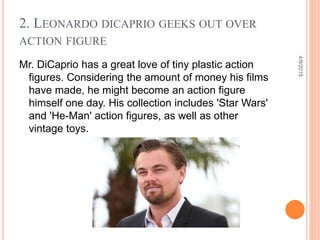 2. LEONARDO DICAPRIO GEEKS OUT OVER
ACTION FIGURE
Mr. DiCaprio has a great love of tiny plastic action
figures. Considering the amount of money his films
have made, he might become an action figure
himself one day. His collection includes 'Star Wars'
and 'He-Man' action figures, as well as other
vintage toys.
4/8/2015
 