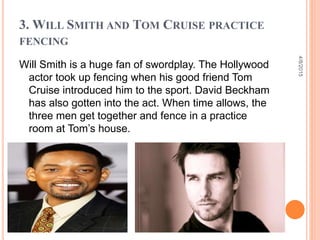 3. WILL SMITH AND TOM CRUISE PRACTICE
FENCING
Will Smith is a huge fan of swordplay. The Hollywood
actor took up fencing when his good friend Tom
Cruise introduced him to the sport. David Beckham
has also gotten into the act. When time allows, the
three men get together and fence in a practice
room at Tom’s house.
4/8/2015
 