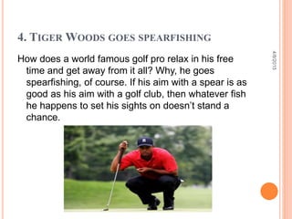 4. TIGER WOODS GOES SPEARFISHING
How does a world famous golf pro relax in his free
time and get away from it all? Why, he goes
spearfishing, of course. If his aim with a spear is as
good as his aim with a golf club, then whatever fish
he happens to set his sights on doesn’t stand a
chance.
4/8/2015
 