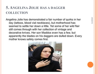 5. ANGELINA JOLIE HAS A DAGGER
COLLECTION
Angelina Jolie has demonstrated a fair number of quirks in her
day (tattoos, blood vial necklaces), but motherhood has
seemed to settle her down a little. Yet some of her wild flair
still comes through with her collection of vintage and
decorative knives. Her son Maddox even has a few, but
apparently the blades on his daggers are dulled down. Every
mother knows safety comes first.
4/8/2015
 