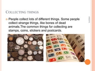 COLLECTING THINGS
 People collect lots of different things. Some people
collect strange things, like bones of dead
animals.The common things for collecting are
stamps, coins, stickers and postcards.
4/8/2015
 