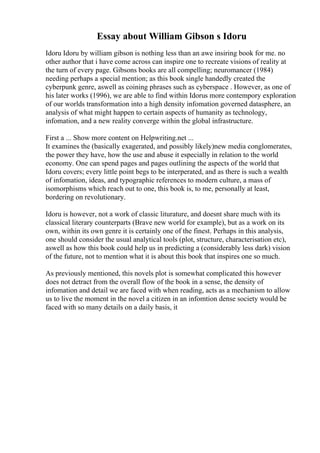 Essay about William Gibson s Idoru
Idoru Idoru by william gibson is nothing less than an awe insiring book for me. no
other author that i have come across can inspire one to recreate visions of reality at
the turn of every page. Gibsons books are all compelling; neuromancer (1984)
needing perhaps a special mention; as this book single handedly created the
cyberpunk genre, aswell as coining phrases such as cyberspace . However, as one of
his later works (1996), we are able to find within Idorus more contempory exploration
of our worlds transformation into a high density infomation governed datasphere, an
analysis of what might happen to certain aspects of humanity as technology,
infomation, and a new reality converge within the global infrastructure.
First a ... Show more content on Helpwriting.net ...
It examines the (basically exagerated, and possibly likely)new media conglomerates,
the power they have, how the use and abuse it especially in relation to the world
economy. One can spend pages and pages outlining the aspects of the world that
Idoru covers; every little point begs to be interperated, and as there is such a wealth
of infomation, ideas, and typographic references to modern culture, a mass of
isomorphisms which reach out to one, this book is, to me, personally at least,
bordering on revolutionary.
Idoru is however, not a work of classic liturature, and doesnt share much with its
classical literary counterparts (Brave new world for example), but as a work on its
own, within its own genre it is certainly one of the finest. Perhaps in this analysis,
one should consider the usual analytical tools (plot, structure, characterisation etc),
aswell as how this book could help us in predicting a (considerably less dark) vision
of the future, not to mention what it is about this book that inspires one so much.
As previously mentioned, this novels plot is somewhat complicated this however
does not detract from the overall flow of the book in a sense, the density of
infomation and detail we are faced with when reading, acts as a mechanism to allow
us to live the moment in the novel a citizen in an infomtion dense society would be
faced with so many details on a daily basis, it
 
