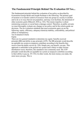 The Fundamental Principle Behind The Evaluation Of Tax...
The fundamental principle behind the evaluation of tax policy as described by
Economists George Break and Joseph Pechman is the following: The primary goal
of taxation is to transfer control of resources from one group in a society to another
and to do so in ways that do not jeopardize, and may even facilitate, the attainment if
other economic goals (Mikesell, 2010, p. 343). This means taxpolicy is about
minimizing economic or social harm a damage control. Therefore, as public servants
we must thoroughly evaluate any changes to tax policy and let the criteria guide our
decisions. The tax evaluation standards that most economists agree on are the
following: equity, efficiency, adequacy/elasticity/stability, collectability, and political
effects or transparency.
Tax Evaluation Criteria
Equity
There are two general standards to determine tax equity: benefits received
principle (BR) and ability to pay principle (ATP). The BR principle would describe
an equitable tax system as taxpayers contribute according to the benefits they
receive from the public service (p. 350). Simply put, you benefit, you pay. This
approach is unfeasible in the general tax system and is likely to make income
distribution worse; therefore, this standard is less commonly used. The ATP
principle would describe an equitable tax system as taxpayers contribute according
to their ability to pay (p. 351 352). In other words, the more money you make, the
more taxes you pay. This is
 