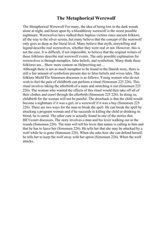 The Metaphorical Werewolf
The Metaphorical Werewolf For many, the idea of being lost in the dark woods
alone at night, and beset upon by a bloodthirsty werewolf is the worst possible
nightmare. Werewolves have stalked their hapless victims since ancient folklore,
all the way to the silver screen, but many believe that the concept of the werewolf
only goes as deep as the literal level. Many believe that myth, storytelling and
legend describe real werewolves, whether they were real or not. However, this is
not the case. It is difficult, if not impossible, to believe that the original writers of
these folklores describe real werewolf events. The only possible explanation for
werewolves is through metaphor, false beliefs, and symbolism. Many think these
folklores are... Show more content on Helpwriting.net ...
Although there is not as much metaphor to be found in the Danish story, there is
still a fair amount of symbolism present due to false beliefs and wives tales. The
folklore MichГЁle Simonsen discusses is as follows. Young women who do not
wish to feel the pain of childbirth can perform a ritual (Simonsen 225 226). This
ritual involves taking the afterbirth of a mare and stretching it out (Simonsen 225
226). The woman who wanted the effects of this ritual would then take off all of
their clothes and crawl through the afterbirth (Simonsen 225 226). In doing so,
childbirth for the woman will not be painful. The drawback is that the child would
become a nightmare if it was a girl, or a werewolf if it was a boy (Simonsen 225
226). There are two ways for the man to break the spell. He can break the spell by
attacking a pregnant woman and if he succeeds in killing the child or drinking its
blood, he is cured. The other cure is actually found in one of the stories that
BlГ©court discusses. The story involves a man and his lover walking out in the
woods (Simonsen 226). The man will tell his lover that nature is calling to him and
that he has to leave her (Simonsen 226). He tells her that she may be attacked by a
wolf while he is gone (Simonsen 226). When she asks how she can defend herself,
he tells her to keep the wolf away with her apron (Simonsen 226). When the wolf
attacks,
 