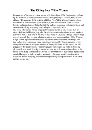 The Killing Poor White Women
Desperation of the times . . . that s what kills them (Potts 609). Desperation, defined
by the Merriam Webster dictionary means, strong feeling of sadness, fear, and loss
of hope ( Desperation def.). In What s Killing Poor White Women?, readers learn
about the life and death of Crystal Wilson, a poor white woman from Arkansas.
Crystal had many factors that exhibited the feelings associated with desperation, lack
of education, living in poverty, and living in a desolate location.
The more education a person acquires throughout their life time means they are
more likely to find high paying jobs. So, the amount of education a person receives
correlates with if they live in poverty or not. None of Crystal s siblings finished high
school. Instead, they became adults when they were teenagers (Potts 598). Without
a high school diploma the chances of any of the family members attaining a job
that makes above minimum wage was almost impossible. The desperation of not
being able to make an adequate amount of money for basic needs, lowers the life
expectancy for poor women. The more educated among us are better at forgoing
pleasurable and possibly risky behavior because we ve learned to look ahead to the
future (Potts 595). In the case of Crystal, she dropped out of high school because she
married Possum. In today s society a majority of women want to continue their
education before marrying, because marriage is risky with possibilities of children,
or their spouse may
 