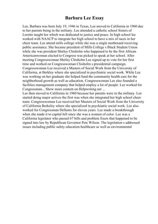 Barbara Lee Essay
Lee, Barbara was born July 19, 1946 in Texas, Lee moved to California in 1960 due
to her parents being in the military. Lee attended a catholic school Sisters of
Loretto taught her which was dedicated to justice and peace. In high school lee
worked with NAACP to integrate her high school to have a mix of races in her
cheer team. Lee attend mills college while she was a single motherand receiving
public assistance. She became president of Mills College s Black Student Union
while she was president Shirley Chisholm who happened to be the first African
Americanwoman elected to Congress was picked to speak at her school. After
meeting Congresswoman Shirley Chisholm Lee signed up to vote for her first
time and worked on Congresswoman Chisholm s presidential campaign.
Congresswoman Lee received a Masters of Social Work from the University of
California, at Berkley where she specialized in psychiatric social work. While Lee
was working on her graduate she helped fund the community health care for the
neighborhood growth as well as education. Congresswoman Lee also founded a
facilities management company that helped employ a lot of people. Lee worked for
Congressman... Show more content on Helpwriting.net ...
Lee then moved to California in 1960 because her parents were in the military. Lee
started doing major actives the first was when she integrated her high school cheer
team. Congresswoman Lee received her Masters of Social Work from the University
of California Berkeley where she specialized in psychiatric social work. Lee also
worked for Congressman Dellums for eleven years. Lee made a breakthrough
when she made it to capital hill since she was a women of color. Lee was a
California legislator who passed 67 bills and problem fixers that happened to be
signed into law by Republican Governor Pete Wilson. The legislation s addressed
issues including public safety education healthcare as well as environmental
 