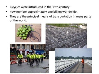 • Bicycles were introduced in the 19th century
• now number approximately one billion worldwide.
• They are the principal means of transportation in many parts
of the world.
 