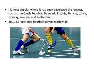 • l is most popular where it has been developed the longest,
such as the Czech Republic, Denmark, Estonia, Finland, Latvia,
Norway, Sweden, and Switzerland.
• 300,133 registered floorball players worldwide.
 