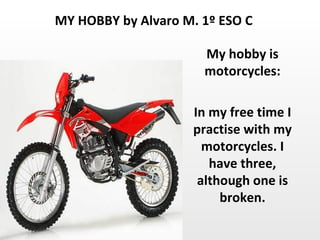 My hobby is motorcycles: In my free time I practise with my motorcycles. I have three, although one is broken. MY HOBBY by Alvaro M. 1º ESO C 