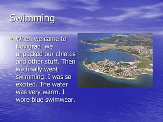Swimming
• When we came to
 Novigrad we
 unpacked our chlotes
 and other stuff. Then
 we finally went
 swimming. I was so
 excited. The water
 was very warm. I
 wore blue swimwear.
 