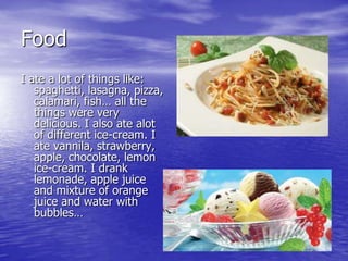 Food
I ate a lot of things like:
   spaghetti, lasagna, pizza,
   calamari, fish… all the
   things were very
   delicious. I also ate alot
   of different ice-cream. I
   ate vannila, strawberry,
   apple, chocolate, lemon
   ice-cream. I drank
   lemonade, apple juice
   and mixture of orange
   juice and water with
   bubbles…
 