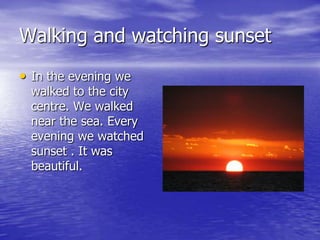 Walking and watching sunset
• In the evening we
  walked to the city
  centre. We walked
  near the sea. Every
  evening we watched
  sunset . It was
  beautiful.
 
