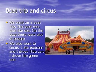 Boat trip and circus
• We went on a boat
    trip. The boat was
    blue like sea. On the
    boat there were alot
    of people.
•   We also went to
    circus. I ate popcorn
    and I drove little cars.
    I drove the green
    one.
 