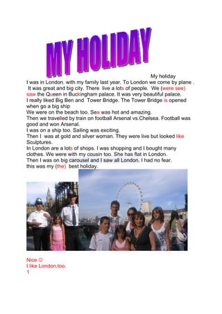 My holiday
I was in London. with my family last year. To London we come by plane .
 It was great and big city. There live a lots of people. We (were see)
saw the Queen in Buckingham palace. It was very beautiful palace.
I really liked Big Ben and Tower Bridge. The Tower Bridge is opened
when go a big ship
We were on the beach too. Sea was hot and amazing.
Then we travelled by train on football Arsenal vs.Chelsea. Football was
good and won Arsenal.
I was on a ship too. Sailing was exciting.
Then I was at gold and silver woman. They were live but looked like
Sculptures.
In London are a lots of shops. I was shopping and I bought many
clothes. We were with my cousin too. She has flat in London.
Then I was on big carousel and I saw all London. I had no fear.
this was my (the) best holiday.




Nice 
I like London,too.
1
 