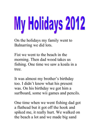 On the holidays my family went to
Balnarring we did lots.

Fist we went to the beach in the
morning. Then dad wood takes us
fishing. One time we saw a koala in a
tree.

It was almost my brother’s birthday
too. I didn’t know what his present
was. On his birthday we got him a
surfboard, some wii games and pencils.

One time when we went fishing dad got
a flathead but it got off the hook and
spiked me, it really hurt. We walked on
the beach a lot and we made big sand
 
