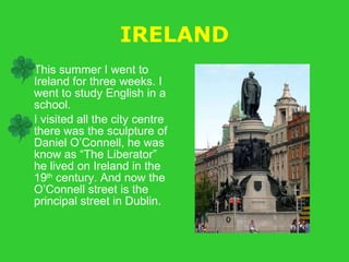 IRELAND This summer I went to Ireland for three weeks. I went to study English in a school. I visited all the city centre there was the sculpture of Daniel O’Connell, he was know as “The Liberator” he lived on Ireland in the 19 th  century. And now the O’Connell street is the principal street in Dublin. 