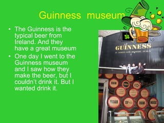 Guinness  museum The Guinness is the typical beer from Ireland. And they have a great museum One day I went to the Guinness museum and I saw how they make the beer, but I couldn’t drink it. But I wanted drink it. 
