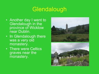 Glendalough Another day I went to Glendalough in the province of Wicklow near Dublin. In Glendalough there was a very old monastery. There were Celtics  graves near the monastery. 