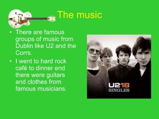 The music There are famous groups of music from Dublin like U2 and the Corrs. I went to hard rock café to dinner end there were guitars and clothes from famous musicians. 