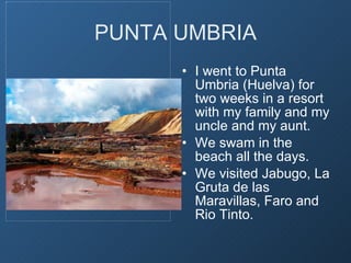 PUNTA UMBRIA I went to Punta Umbria (Huelva) for two weeks in a resort with my family and my uncle and my aunt. We swam in the beach all the days. We visited Jabugo, La Gruta de las Maravillas, Faro and Rio Tinto.  