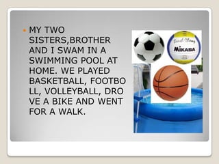    MY TWO
    SISTERS,BROTHER
    AND I SWAM IN A
    SWIMMING POOL AT
    HOME. WE PLAYED
    BASKETBALL, FOOTBO
    LL, VOLLEYBALL, DRO
    VE A BIKE AND WENT
    FOR A WALK.
 