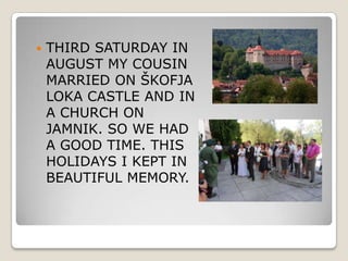    THIRD SATURDAY IN
    AUGUST MY COUSIN
    MARRIED ON ŠKOFJA
    LOKA CASTLE AND IN
    A CHURCH ON
    JAMNIK. SO WE HAD
    A GOOD TIME. THIS
    HOLIDAYS I KEPT IN
    BEAUTIFUL MEMORY.
 