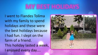 I went to Flandes Tolima
with my family to spend
holidays and these were
the best holidays because
I had fun. I slept on the
farm of a friend.
This holiday lasted a week,
I enjoyed every day….
 