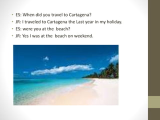 • ES: When did you travel to Cartagena?
• JR: I traveled to Cartagena the Last year in my holiday.
• ES: were you at the beach?
• JR: Yes I was at the beach on weekend.
 