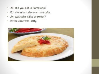 • LM: Did you eat in Barcelona?
• JZ: I ate in barcelona a spain cake.
• LM: was cake salty or sweet?
• JZ: the cake was salty.
 